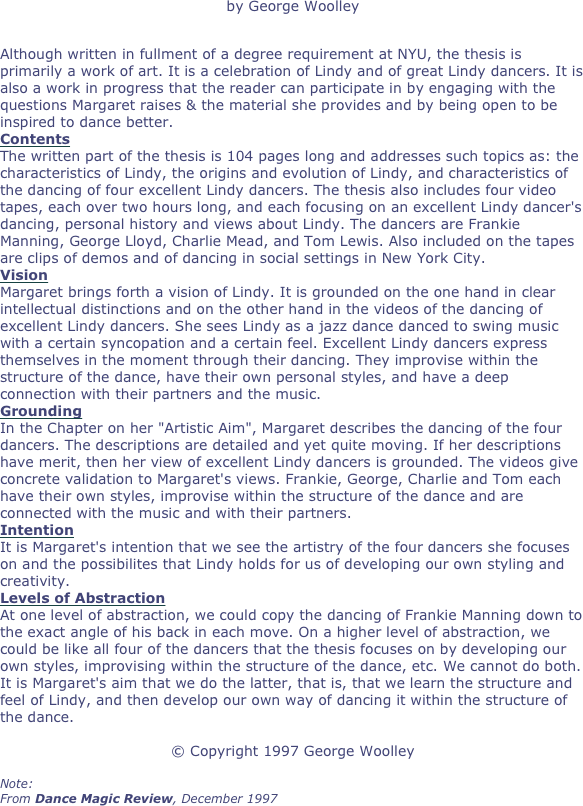 by George Woolley

Although written in fullment of a degree requirement at NYU, the thesis is primarily a work of art. It is a celebration of Lindy and of great Lindy dancers. It is also a work in progress that the reader can participate in by engaging with the questions Margaret raises & the material she provides and by being open to be inspired to dance better.
Contents
The written part of the thesis is 104 pages long and addresses such topics as: the characteristics of Lindy, the origins and evolution of Lindy, and characteristics of the dancing of four excellent Lindy dancers. The thesis also includes four video tapes, each over two hours long, and each focusing on an excellent Lindy dancer's dancing, personal history and views about Lindy. The dancers are Frankie Manning, George Lloyd, Charlie Mead, and Tom Lewis. Also included on the tapes are clips of demos and of dancing in social settings in New York City.
Vision
Margaret brings forth a vision of Lindy. It is grounded on the one hand in clear intellectual distinctions and on the other hand in the videos of the dancing of excellent Lindy dancers. She sees Lindy as a jazz dance danced to swing music with a certain syncopation and a certain feel. Excellent Lindy dancers express themselves in the moment through their dancing. They improvise within the structure of the dance, have their own personal styles, and have a deep connection with their partners and the music.
Grounding
In the Chapter on her "Artistic Aim", Margaret describes the dancing of the four dancers. The descriptions are detailed and yet quite moving. If her descriptions have merit, then her view of excellent Lindy dancers is grounded. The videos give concrete validation to Margaret's views. Frankie, George, Charlie and Tom each have their own styles, improvise within the structure of the dance and are connected with the music and with their partners.
Intention
It is Margaret's intention that we see the artistry of the four dancers she focuses on and the possibilites that Lindy holds for us of developing our own styling and creativity.
Levels of Abstraction
At one level of abstraction, we could copy the dancing of Frankie Manning down to the exact angle of his back in each move. On a higher level of abstraction, we could be like all four of the dancers that the thesis focuses on by developing our own styles, improvising within the structure of the dance, etc. We cannot do both. It is Margaret's aim that we do the latter, that is, that we learn the structure and feel of Lindy, and then develop our own way of dancing it within the structure of the dance.

© Copyright 1997 George Woolley

Note:
From Dance Magic Review, December 1997

